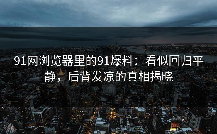 91网浏览器里的91爆料：看似回归平静，后背发凉的真相揭晓