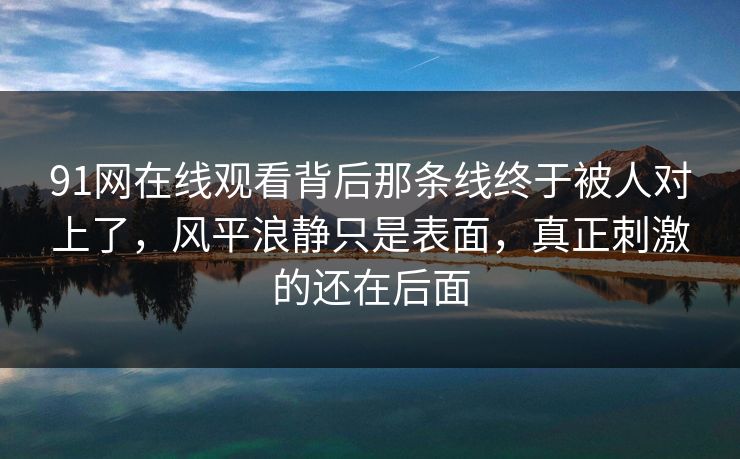 91网在线观看背后那条线终于被人对上了，风平浪静只是表面，真正刺激的还在后面