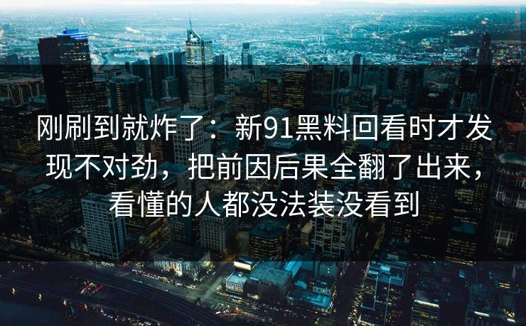 刚刷到就炸了：新91黑料回看时才发现不对劲，把前因后果全翻了出来，看懂的人都没法装没看到