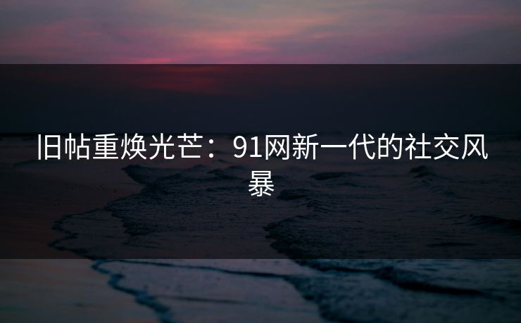 旧帖重焕光芒：91网新一代的社交风暴
