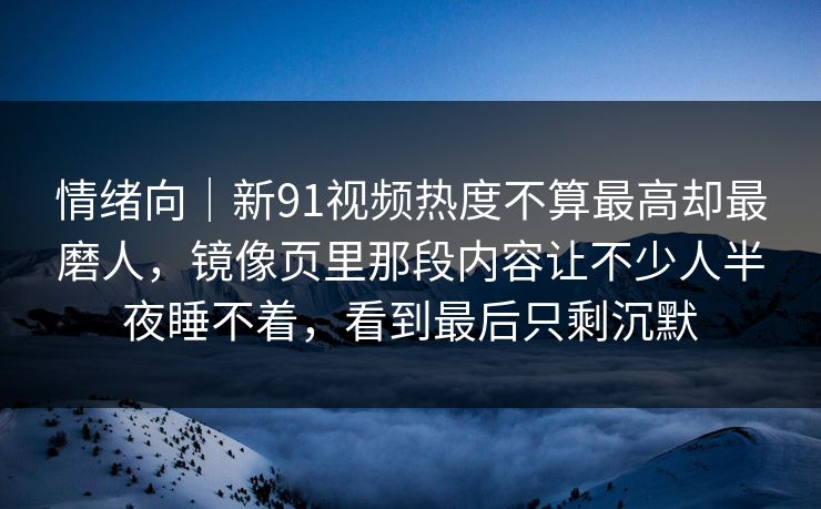 情绪向|新91视频热度不算最高却最磨人,镜像页里那段内容让不少人半夜睡不着,看到最后只剩沉默