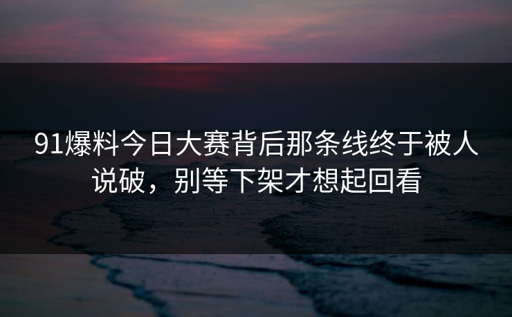 91爆料今日大赛背后那条线终于被人说破，别等下架才想起回看