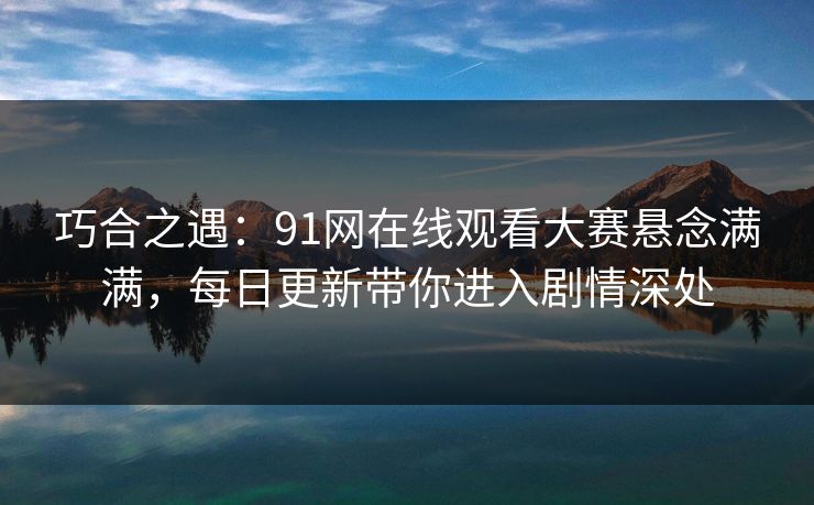巧合之遇：91网在线观看大赛悬念满满，每日更新带你进入剧情深处