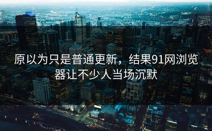 原以为只是普通更新，结果91网浏览器让不少人当场沉默