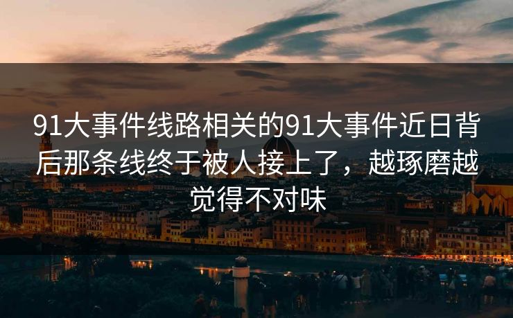 91大事件线路相关的91大事件近日背后那条线终于被人接上了，越琢磨越觉得不对味