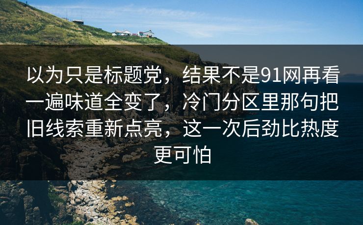 以为只是标题党,结果不是91网再看一遍味道全变了,冷门分区里那句把旧线索重新点亮,这一次后劲比热度更可怕
