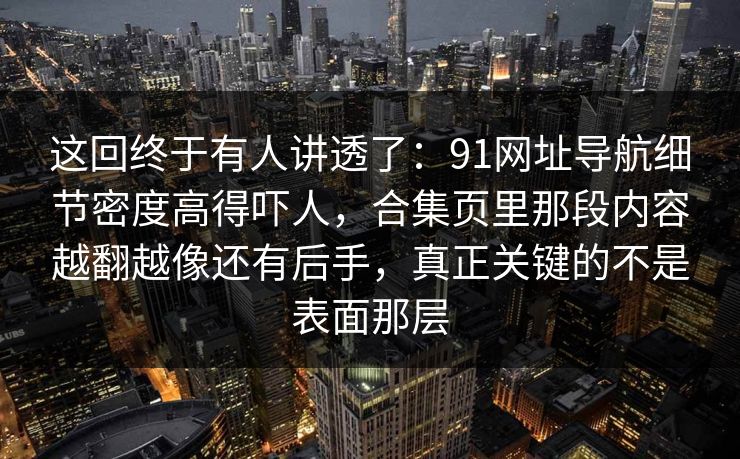 这回终于有人讲透了:91网址导航细节密度高得吓人,合集页里那段内容越翻越像还有后手,真正关键的不是表面那层