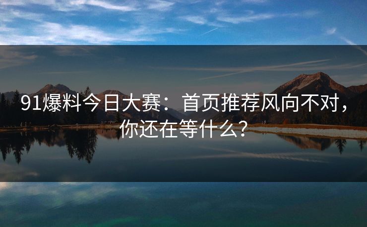 91爆料今日大赛：首页推荐风向不对，你还在等什么？