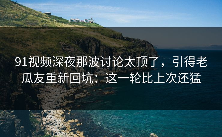 91视频深夜那波讨论太顶了,引得老瓜友重新回坑:这一轮比上次还猛