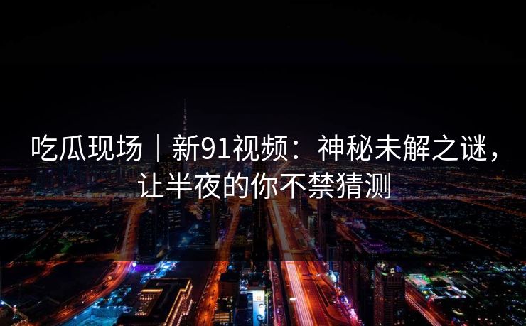 吃瓜现场｜新91视频：神秘未解之谜，让半夜的你不禁猜测
