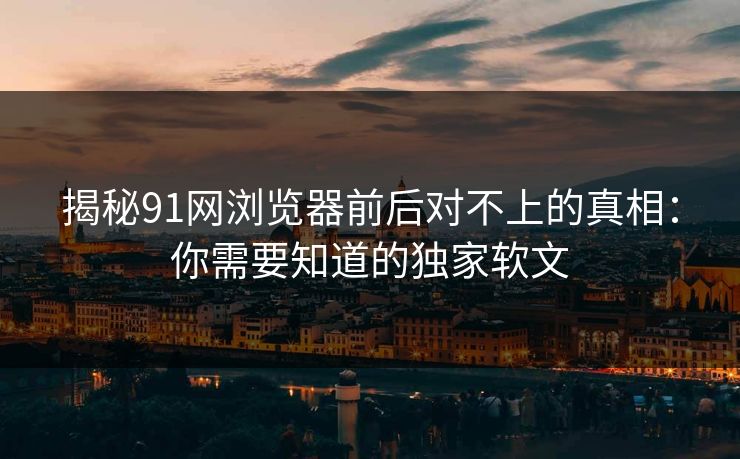 揭秘91网浏览器前后对不上的真相:你需要知道的独家软文