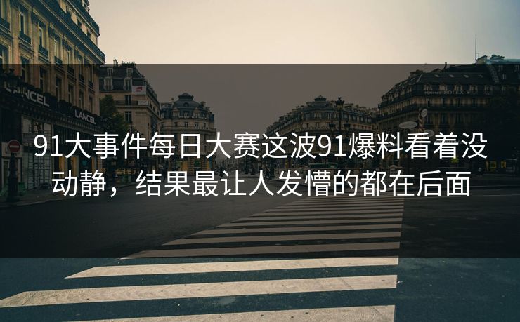 91大事件每日大赛这波91爆料看着没动静，结果最让人发懵的都在后面