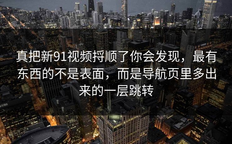 真把新91视频捋顺了你会发现，最有东西的不是表面，而是导航页里多出来的一层跳转
