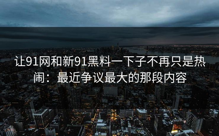 让91网和新91黑料一下子不再只是热闹:最近争议最大的那段内容