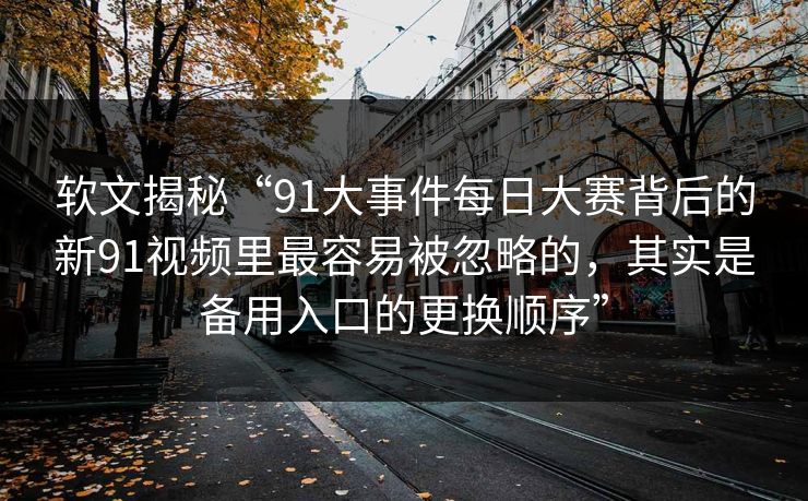 软文揭秘“91大事件每日大赛背后的新91视频里最容易被忽略的，其实是备用入口的更换顺序”
