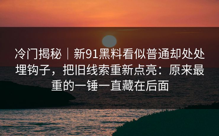 冷门揭秘|新91黑料看似普通却处处埋钩子,把旧线索重新点亮:原来最重的一锤一直藏在后面