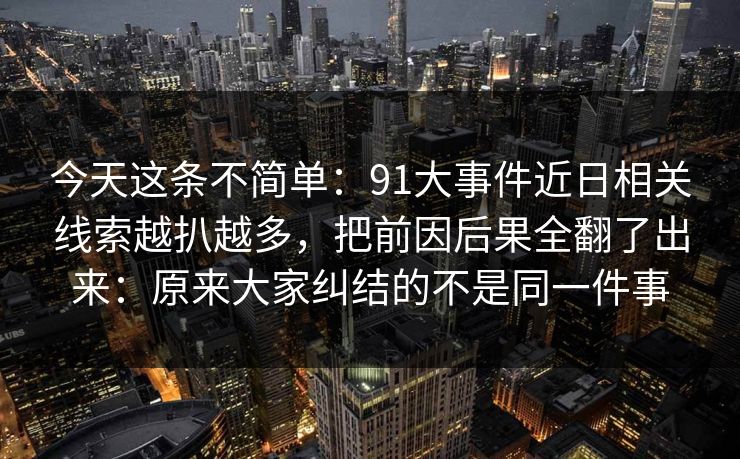 今天这条不简单:91大事件近日相关线索越扒越多,把前因后果全翻了出来:原来大家纠结的不是同一件事