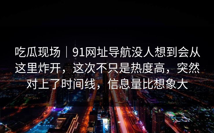吃瓜现场｜91网址导航没人想到会从这里炸开，这次不只是热度高，突然对上了时间线，信息量比想象大